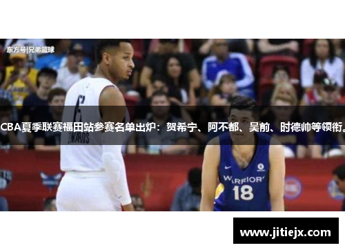 CBA夏季联赛福田站参赛名单出炉：贺希宁、阿不都、吴前、时德帅等领衔。